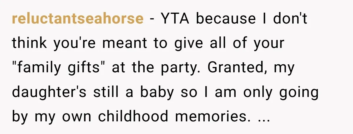 reluctantseahorse − YTA because I don't think you're meant to give all of your "family gifts" at the party. Granted, my daughter's still a baby so I am only going...