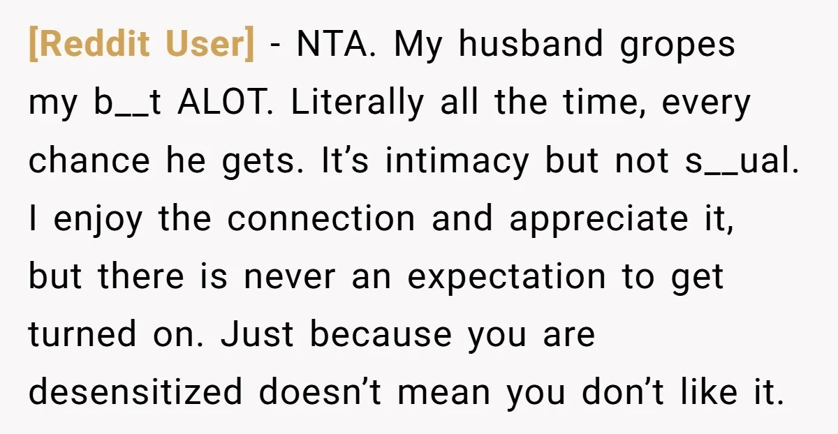 [Reddit User] − NTA. My husband gropes my b__t ALOT. Literally all the time, every chance he gets. It’s intimacy but not s__ual. I enjoy the connection and appreciate it,...