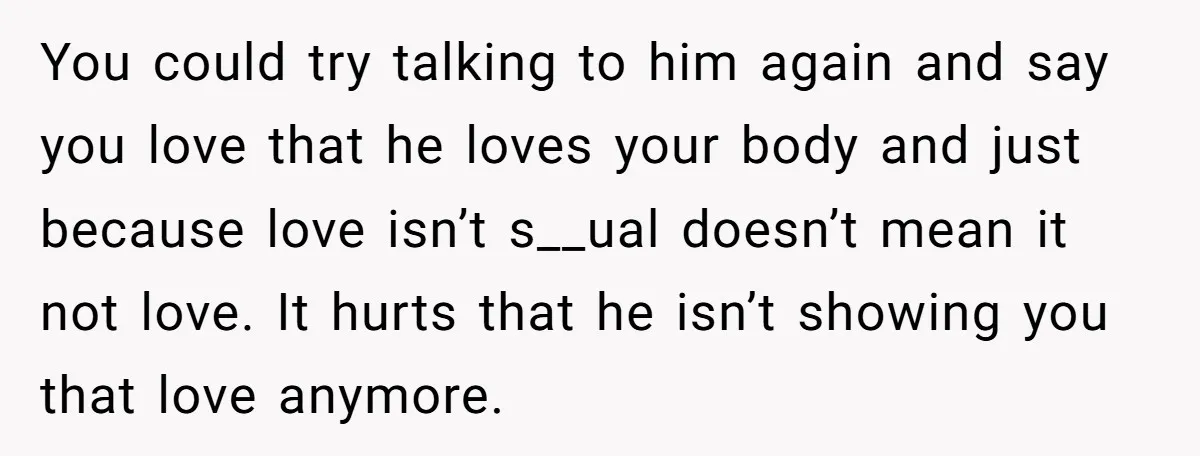 You could try talking to him again and say you love that he loves your body and just because love isn’t s__ual doesn’t mean it not love. It hurts that...