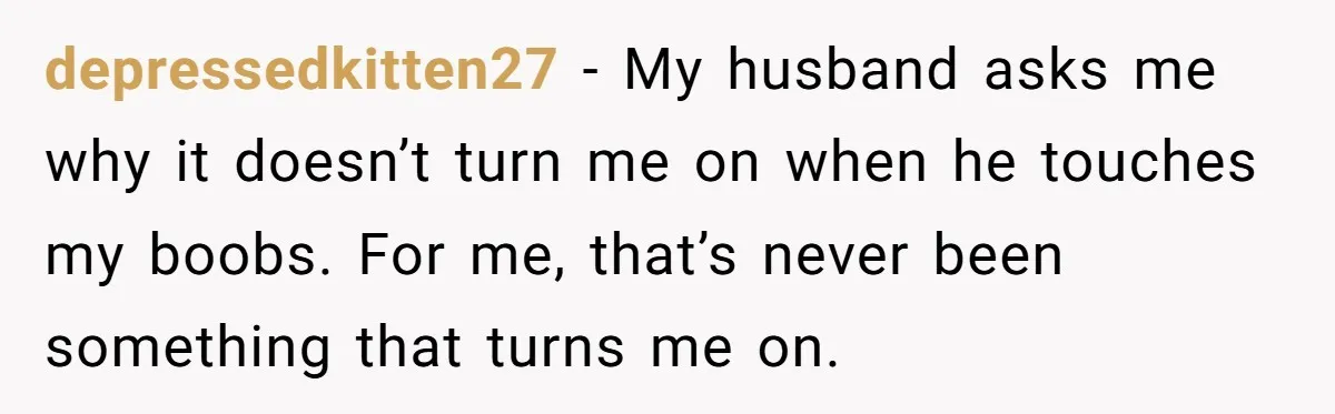 depressedkitten27 − My husband asks me why it doesn’t turn me on when he touches my boobs. For me, that’s never been something that turns me on.