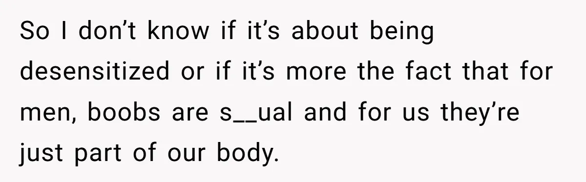 So I don’t know if it’s about being desensitized or if it’s more the fact that for men, boobs are s__ual and for us they’re just part of our body.
