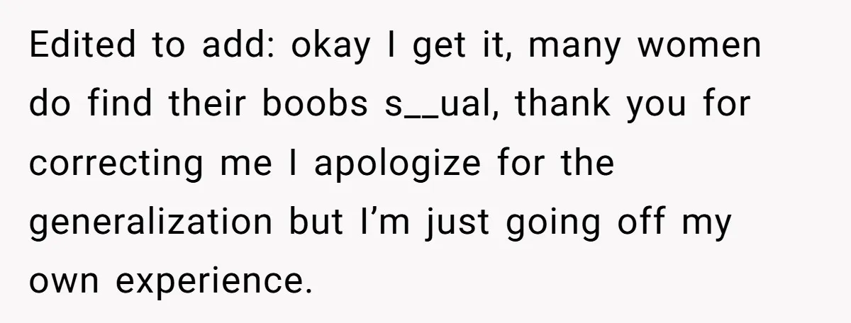 Edited to add: okay I get it, many women do find their boobs s__ual, thank you for correcting me I apologize for the generalization but I’m just going off my...