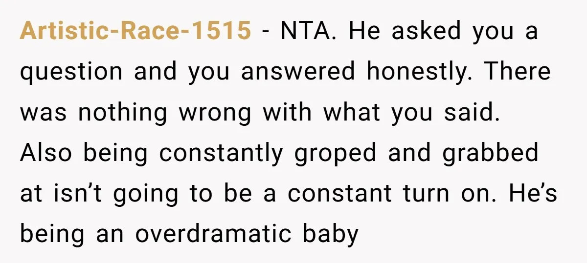 Artistic-Race-1515 − NTA. He asked you a question and you answered honestly. There was nothing wrong with what you said. Also being constantly groped and grabbed at isn’t going to...