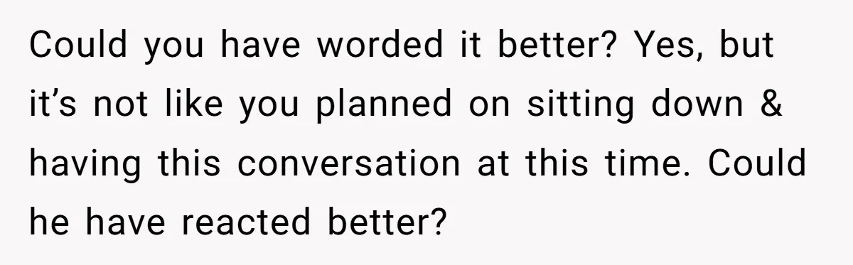 Could you have worded it better? Yes, but it’s not like you planned on sitting down & having this conversation at this time. Could he have reacted better?