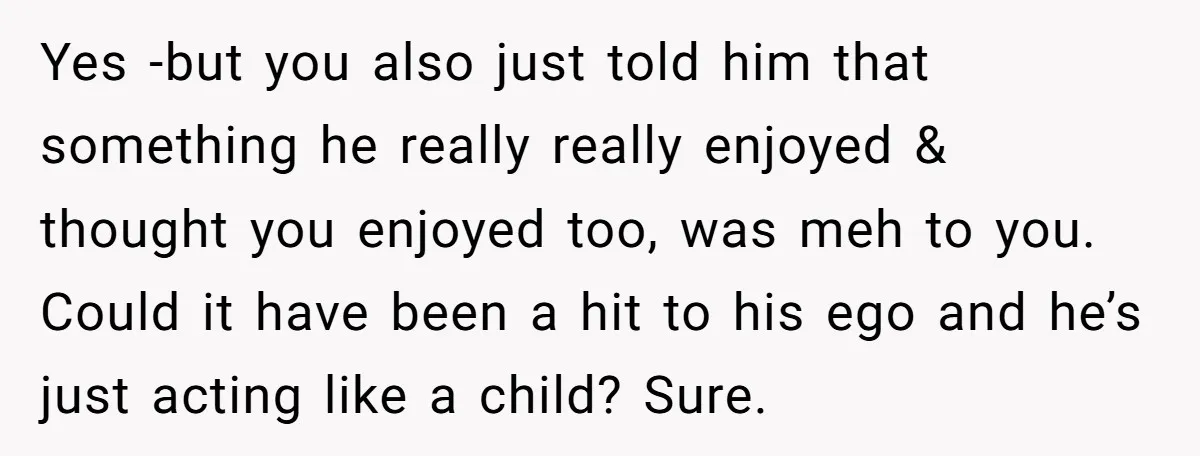 Yes -but you also just told him that something he really really enjoyed & thought you enjoyed too, was meh to you. Could it have been a hit to his...