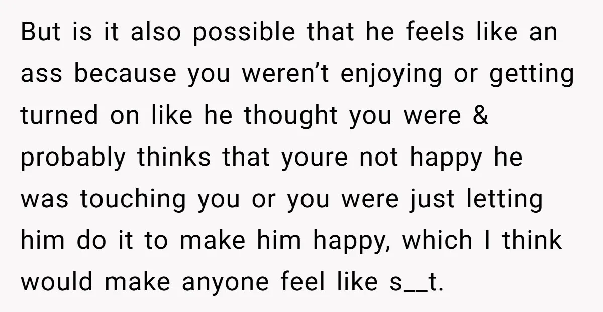 But is it also possible that he feels like an ass because you weren’t enjoying or getting turned on like he thought you were & probably thinks that youre not...