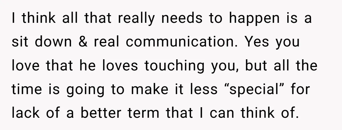 I think all that really needs to happen is a sit down & real communication. Yes you love that he loves touching you, but all the time is going to...