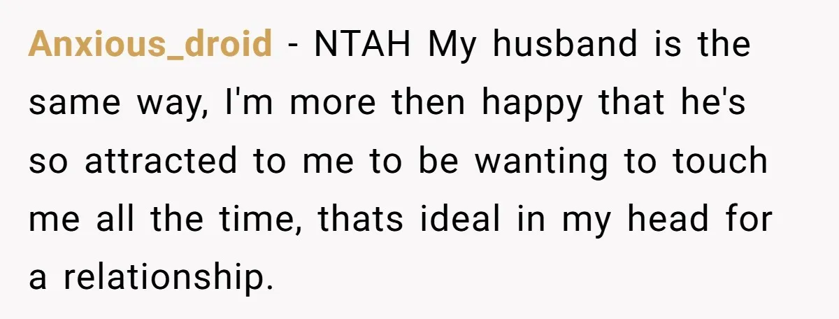 Anxious_droid − NTAH My husband is the same way, I'm more then happy that he's so attracted to me to be wanting to touch me all the time, thats ideal...