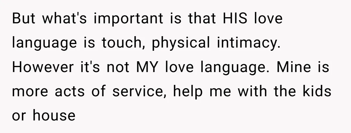 But what's important is that HIS love language is touch, physical intimacy. However it's not MY love language. Mine is more acts of service, help me with the kids or...