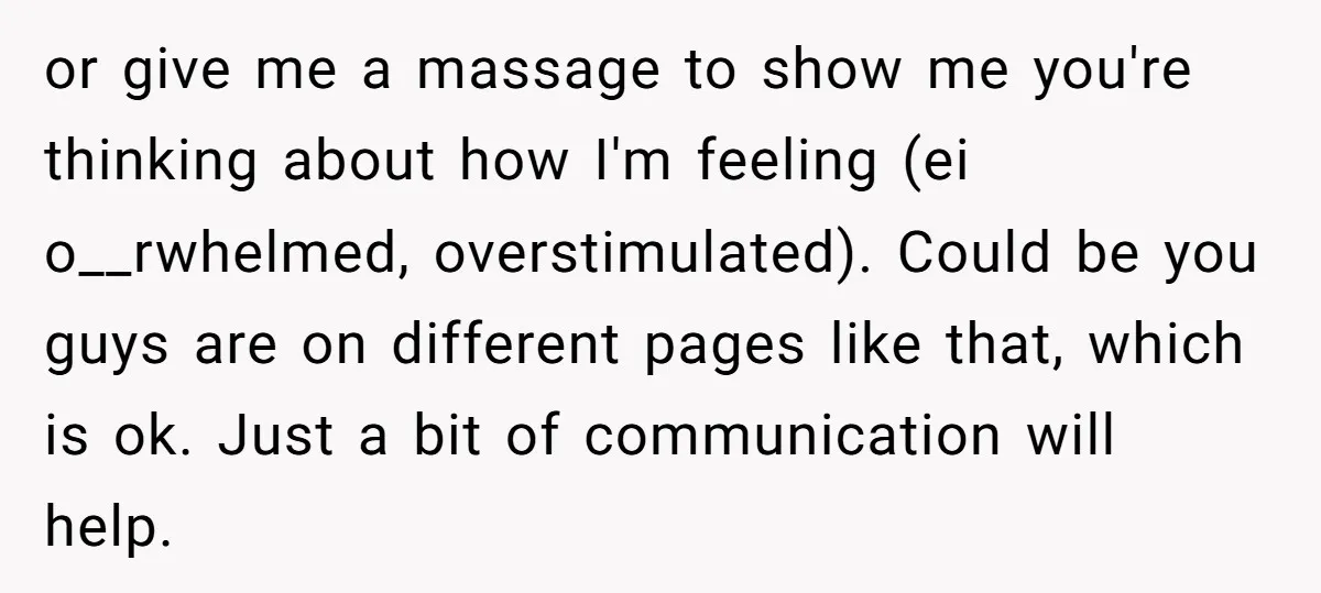 or give me a massage to show me you're thinking about how I'm feeling (ei o__rwhelmed, overstimulated). Could be you guys are on different pages like that, which is ok....