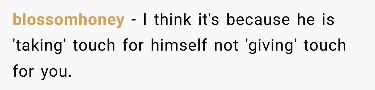 blossomhoney − I think it's because he is 'taking' touch for himself not 'giving' touch for you.