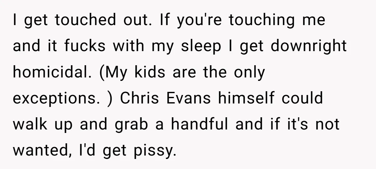 I get touched out. If you're touching me and it fucks with my sleep I get downright homicidal. (My kids are the only exceptions. ) Chris Evans himself could walk...