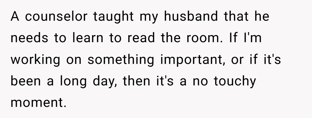 A counselor taught my husband that he needs to learn to read the room. If I'm working on something important, or if it's been a long day, then it's a...