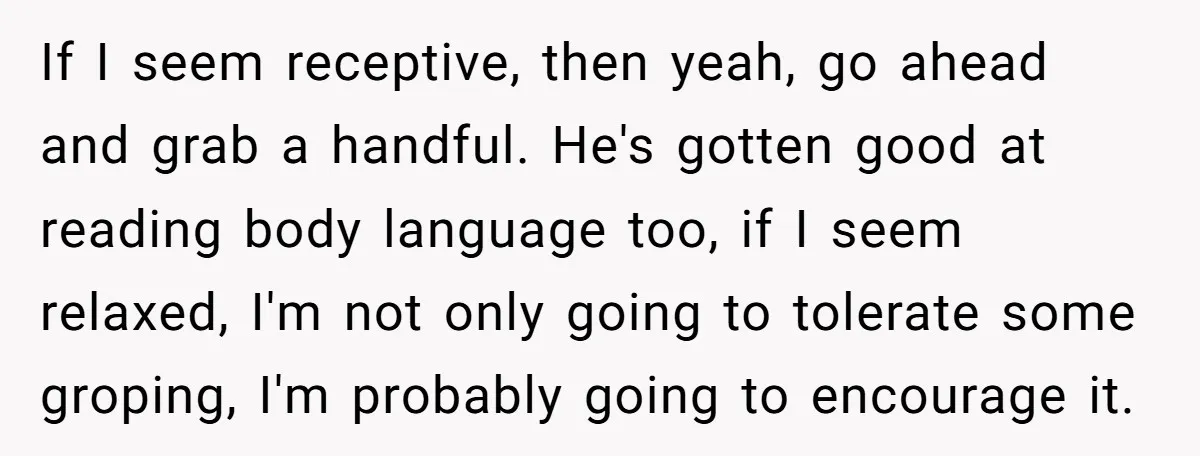 If I seem receptive, then yeah, go ahead and grab a handful. He's gotten good at reading body language too, if I seem relaxed, I'm not only going to tolerate...