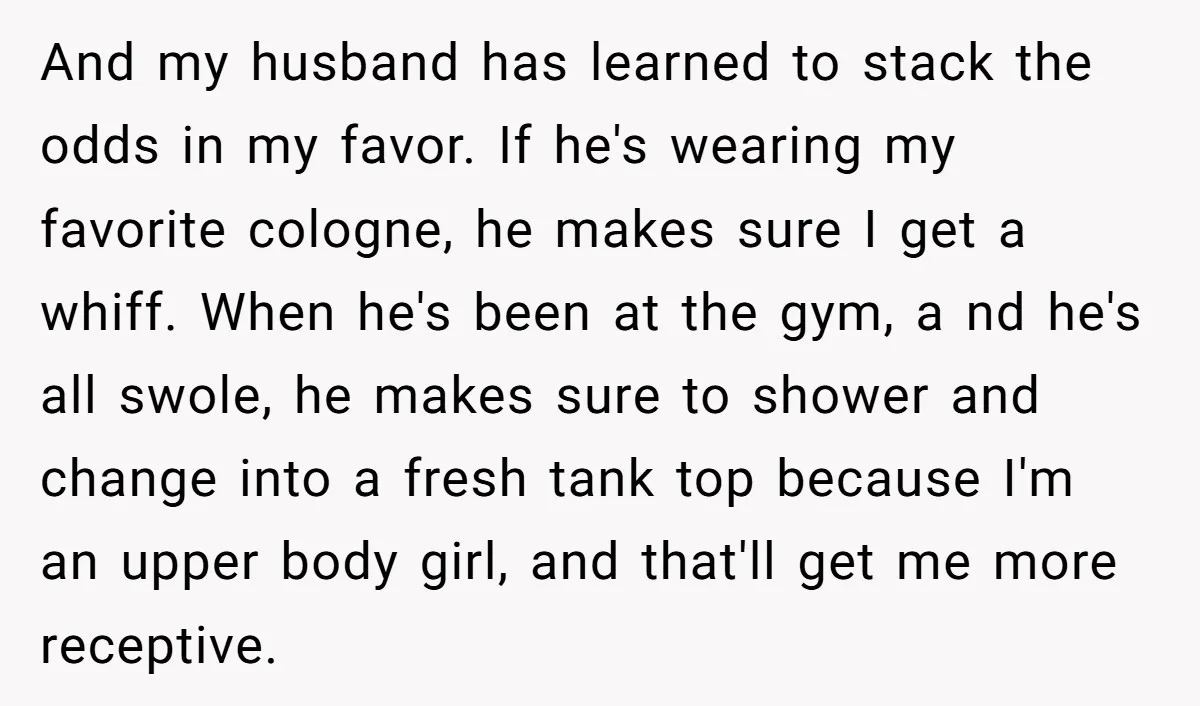 And my husband has learned to stack the odds in my favor. If he's wearing my favorite cologne, he makes sure I get a whiff. When he's been at the...
