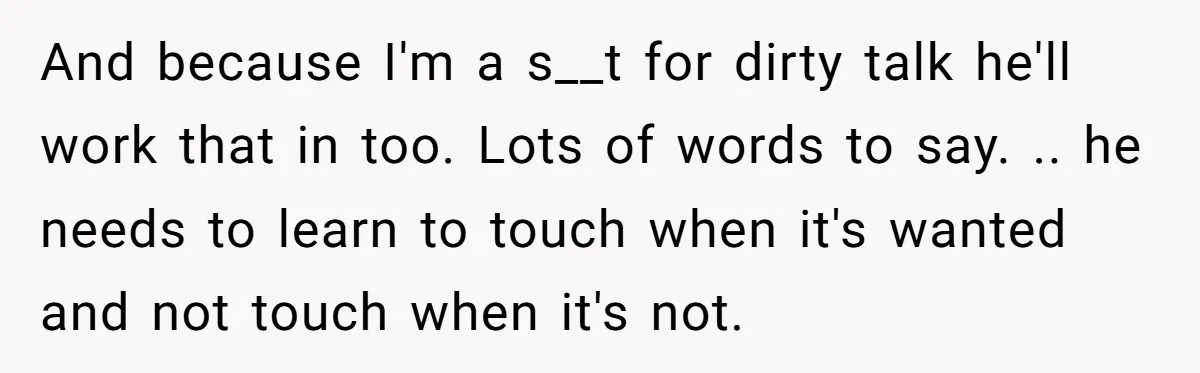 And because I'm a s__t for dirty talk he'll work that in too. Lots of words to say. .. he needs to learn to touch when it's wanted and not...