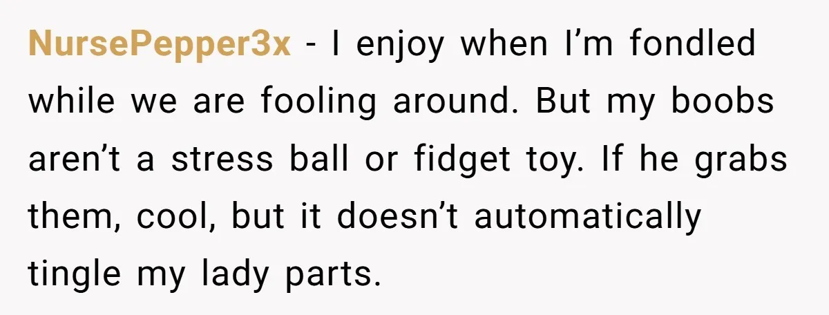 NursePepper3x − I enjoy when I’m fondled while we are fooling around. But my boobs aren’t a stress ball or fidget toy. If he grabs them, cool, but it doesn’t...