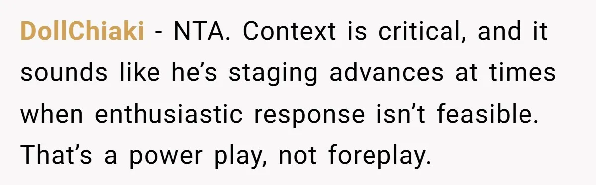 DollChiaki − NTA. Context is critical, and it sounds like he’s staging advances at times when enthusiastic response isn’t feasible. That’s a power play, not foreplay.