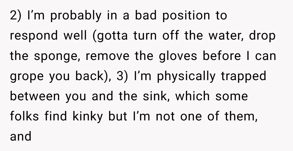 2) I’m probably in a bad position to respond well (gotta turn off the water, drop the sponge, remove the gloves before I can grope you back), 3) I’m physically...