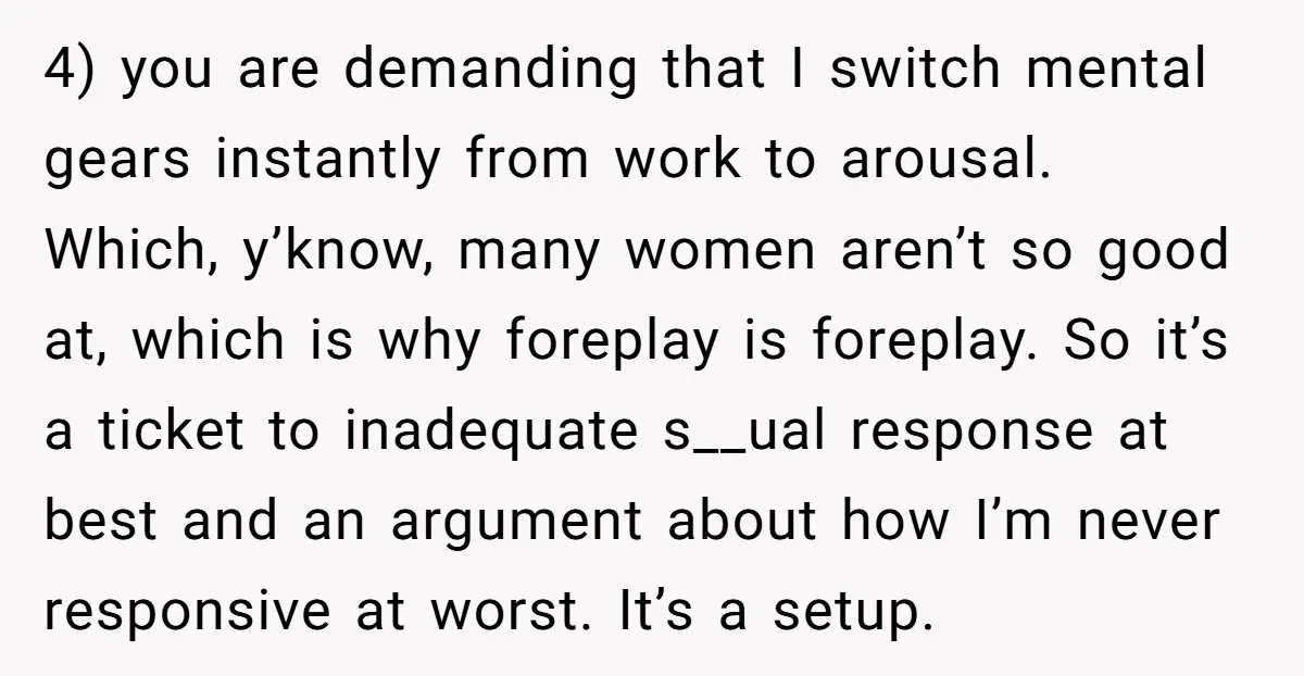 4) you are demanding that I switch mental gears instantly from work to arousal. Which, y’know, many women aren’t so good at, which is why foreplay is foreplay. So it’s...