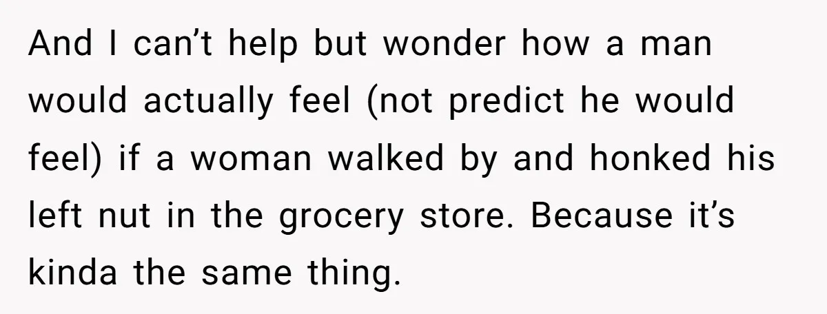 And I can’t help but wonder how a man would actually feel (not predict he would feel) if a woman walked by and honked his left nut in the grocery...