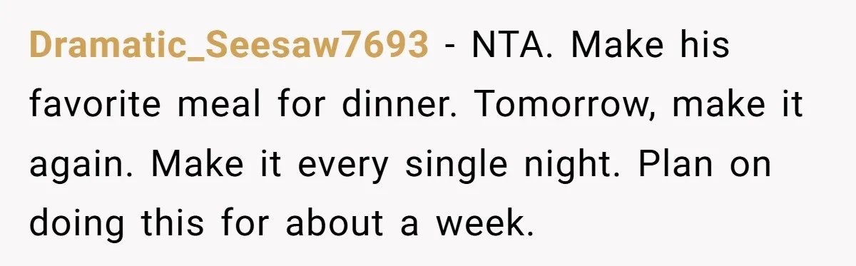 Dramatic_Seesaw7693 − NTA. Make his favorite meal for dinner. Tomorrow, make it again. Make it every single night. Plan on doing this for about a week.