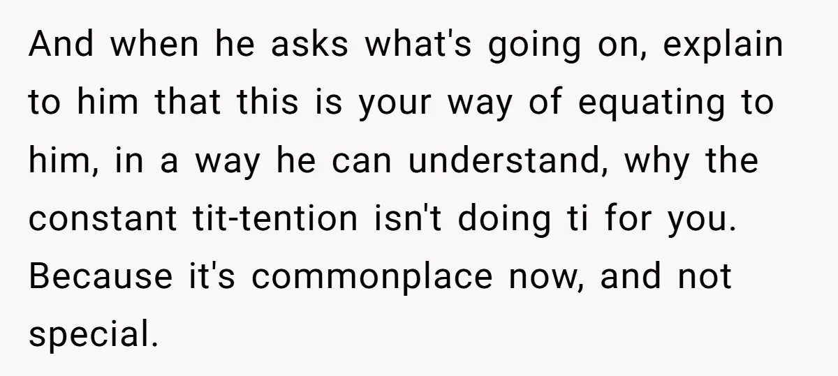 And when he asks what's going on, explain to him that this is your way of equating to him, in a way he can understand, why the constant tit-tention isn't...