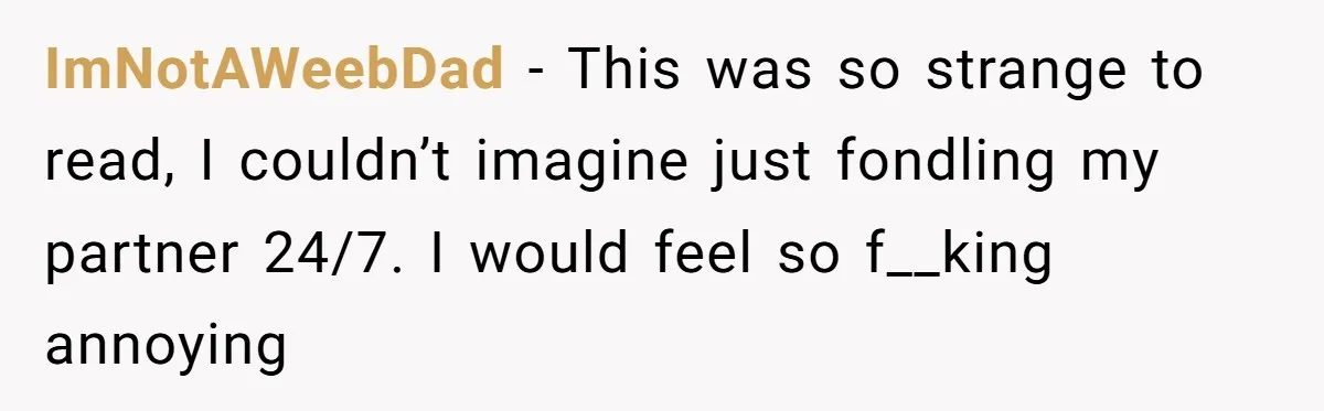ImNotAWeebDad − This was so strange to read, I couldn’t imagine just fondling my partner 24/7. I would feel so f__king annoying