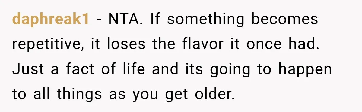 daphreak1 − NTA. If something becomes repetitive, it loses the flavor it once had. Just a fact of life and its going to happen to all things as you get...