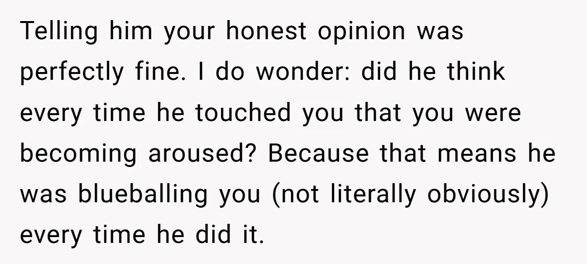 Telling him your honest opinion was perfectly fine. I do wonder: did he think every time he touched you that you were becoming aroused? Because that means he was blueballing...