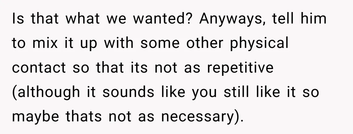 Is that what we wanted? Anyways, tell him to mix it up with some other physical contact so that its not as repetitive (although it sounds like you still like...