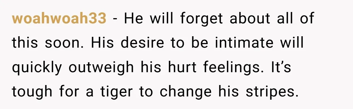 woahwoah33 − He will forget about all of this soon. His desire to be intimate will quickly outweigh his hurt feelings. It’s tough for a tiger to change his stripes.