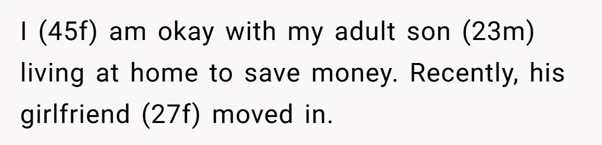 I (45f) am okay with my adult son (23m) living at home to save money. Recently, his girlfriend (27f) moved in.