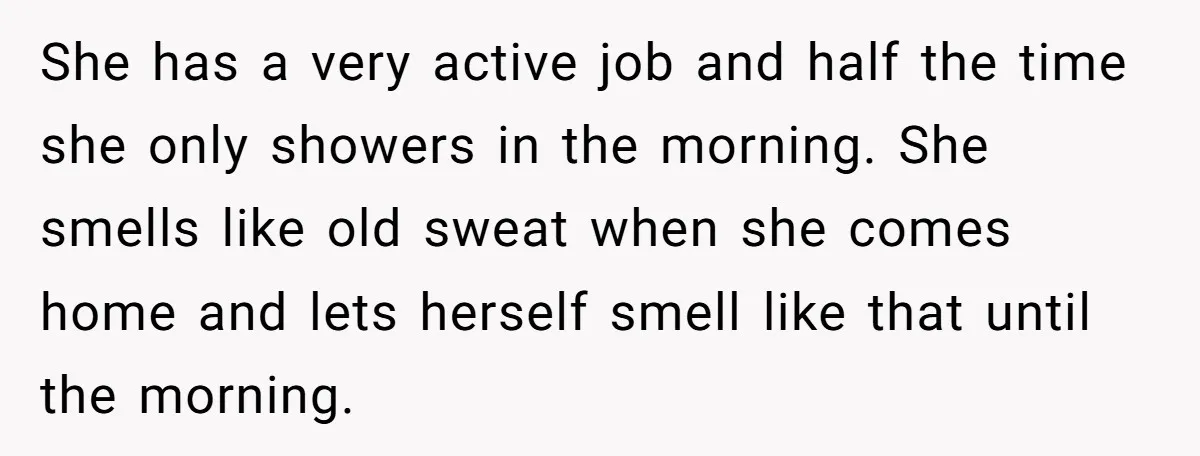 She has a very active job and half the time she only showers in the morning. She smells like old sweat when she comes home and lets herself smell like...