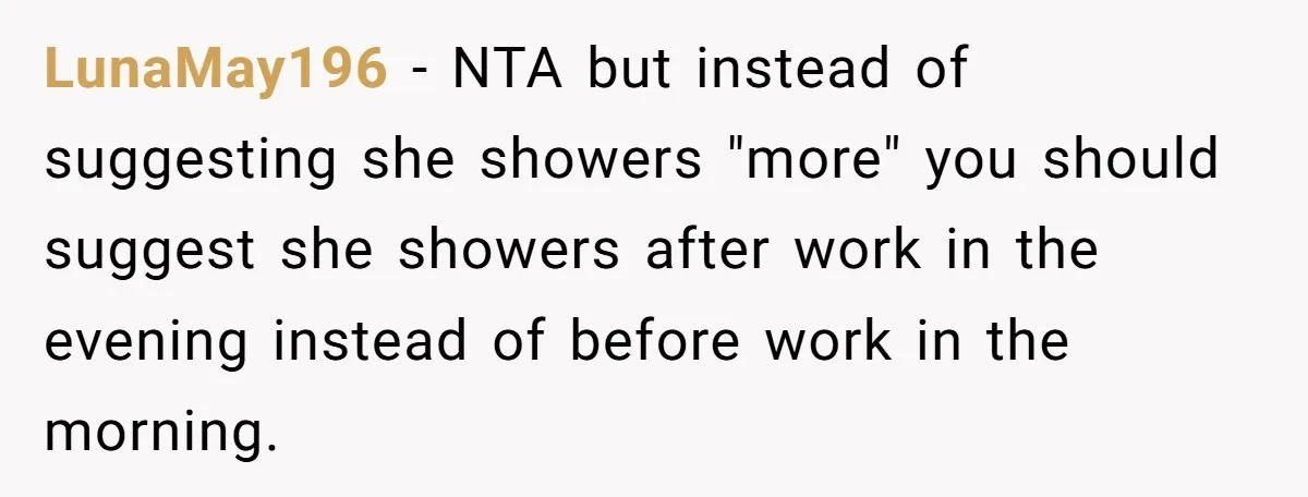 LunaMay196 − NTA but instead of suggesting she showers "more" you should suggest she showers after work in the evening instead of before work in the morning.