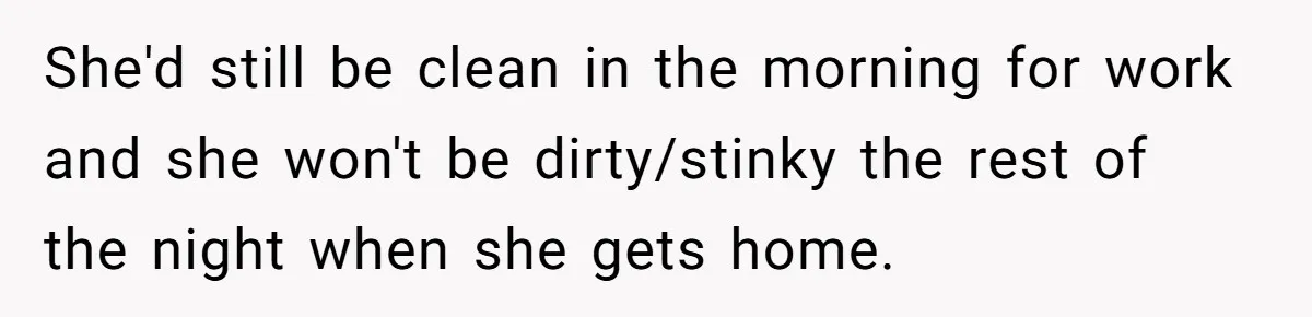 She'd still be clean in the morning for work and she won't be dirty/stinky the rest of the night when she gets home.