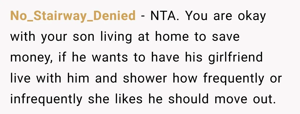 No_Stairway_Denied − NTA. You are okay with your son living at home to save money, if he wants to have his girlfriend live with him and shower how frequently or...