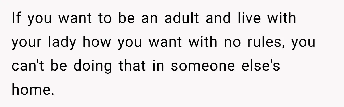 If you want to be an adult and live with your lady how you want with no rules, you can't be doing that in someone else's home.