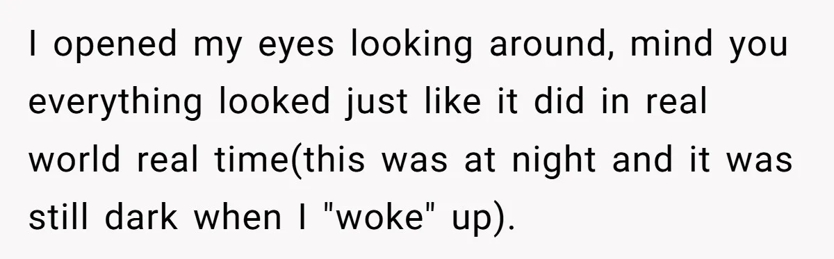 I opened my eyes looking around, mind you everything looked just like it did in real world real time(this was at night and it was still dark when I "woke"...