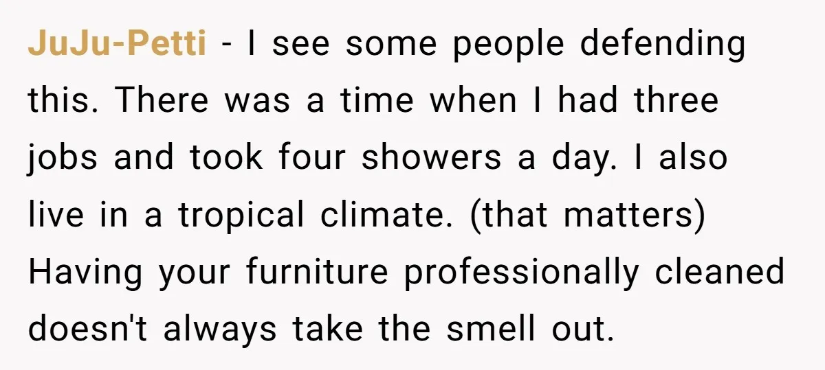 JuJu-Petti − I see some people defending this. There was a time when I had three jobs and took four showers a day. I also live in a tropical climate....