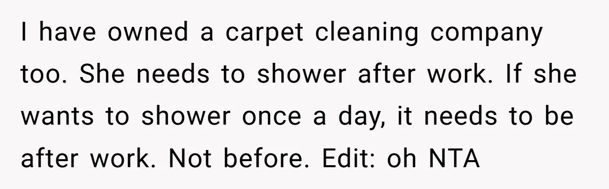 I have owned a carpet cleaning company too. She needs to shower after work. If she wants to shower once a day, it needs to be after work. Not before....