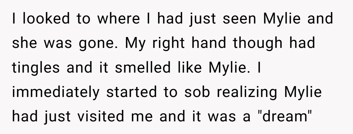 I looked to where I had just seen Mylie and she was gone. My right hand though had tingles and it smelled like Mylie. I immediately started to sob realizing...