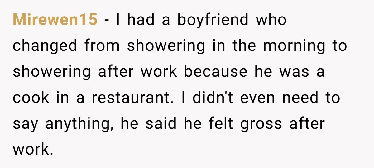 Mirewen15 − I had a boyfriend who changed from showering in the morning to showering after work because he was a cook in a restaurant. I didn't even need to...