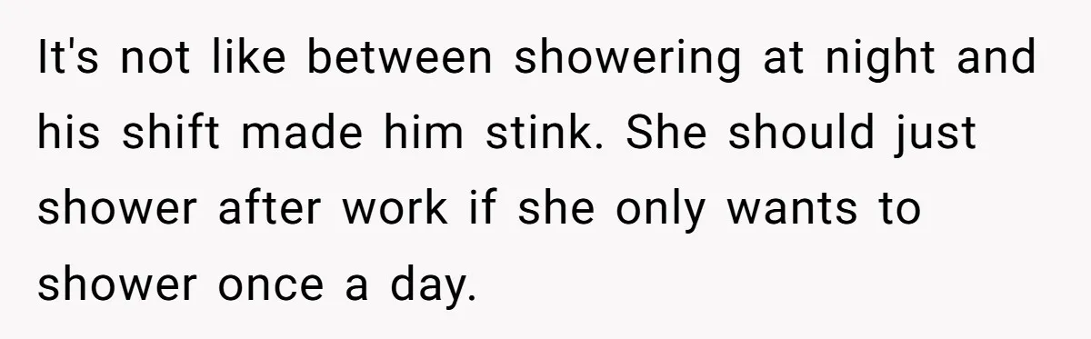 It's not like between showering at night and his shift made him stink. She should just shower after work if she only wants to shower once a day.