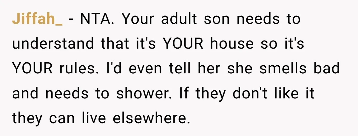 Jiffah_ − NTA. Your adult son needs to understand that it's YOUR house so it's YOUR rules. I'd even tell her she smells bad and needs to shower. If they...