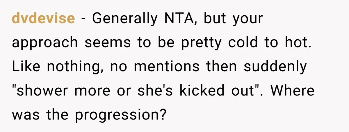 dvdevise − Generally NTA, but your approach seems to be pretty cold to hot. Like nothing, no mentions then suddenly "shower more or she's kicked out". Where was the progression?