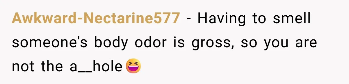 Awkward-Nectarine577 − Having to smell someone's body odor is gross, so you are not the a__hole😆
