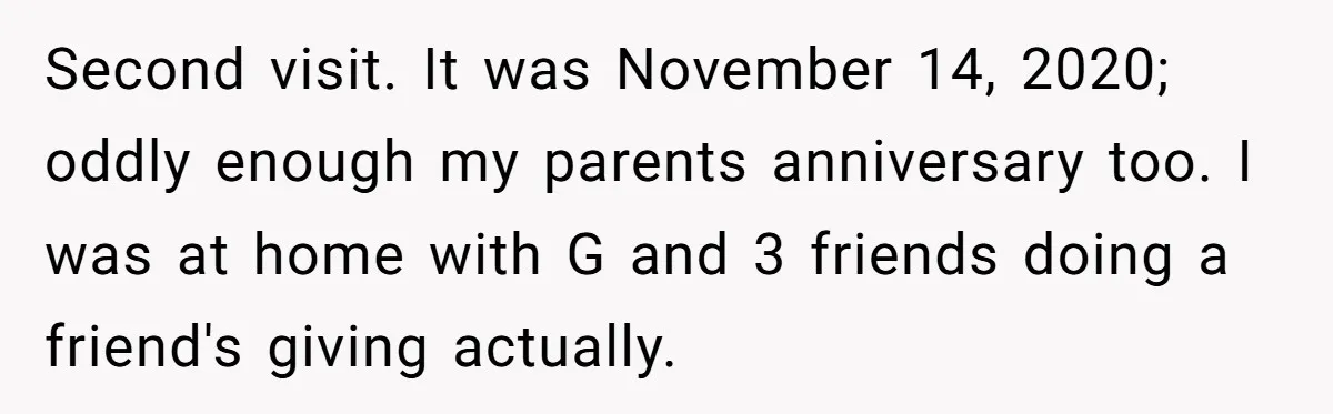 Second visit. It was November 14, 2020; oddly enough my parents anniversary too. I was at home with G and 3 friends doing a friend's giving actually.