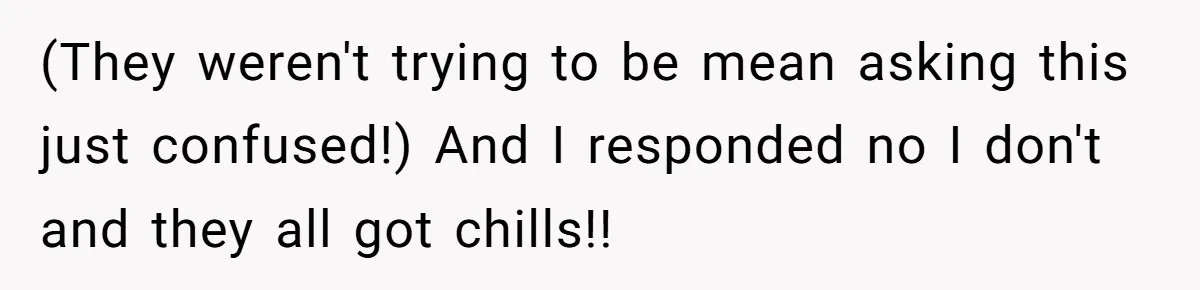 (They weren't trying to be mean asking this just confused!) And I responded no I don't and they all got chills!!