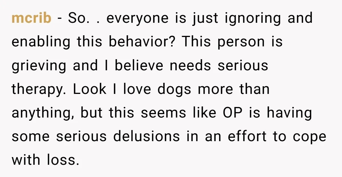 mcrib − So. . everyone is just ignoring and enabling this behavior? This person is grieving and I believe needs serious therapy. Look I love dogs more than anything, but...